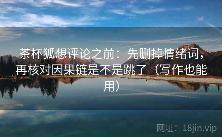 茶杯狐想评论之前:先删掉情绪词,再核对因果链是不是跳了(写作也能用) 茶杯狐想评论之前:先删掉情绪词,再核对因果链是不是跳了(写作也能用)