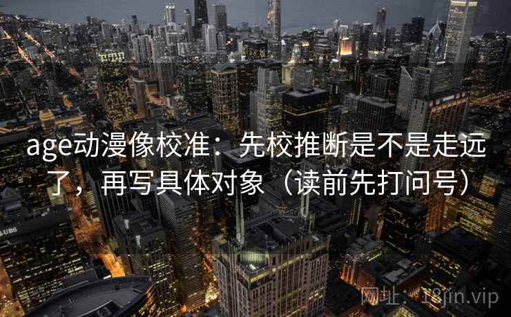 age动漫像校准：先校推断是不是走远了，再写具体对象（读前先打问号）