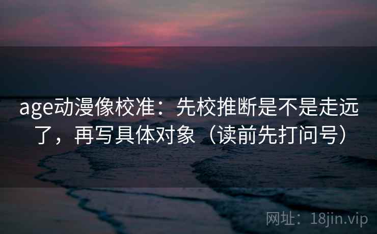 age动漫像校准：先校推断是不是走远了，再写具体对象（读前先打问号）