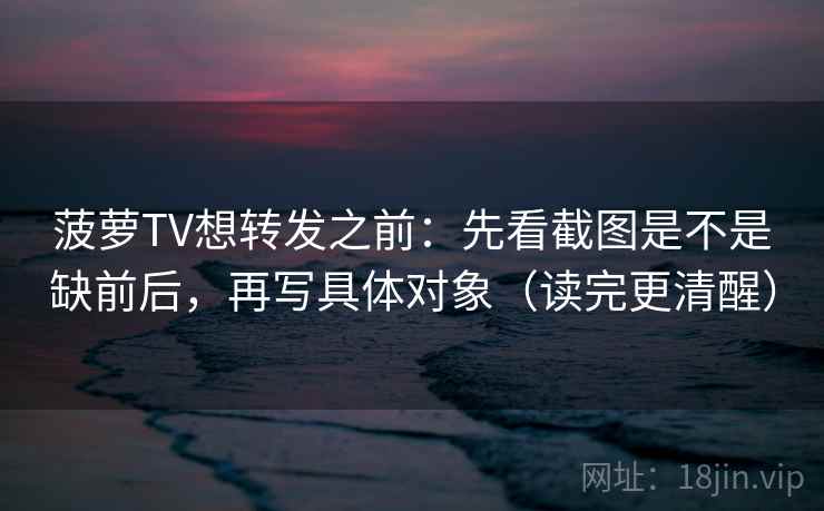 菠萝TV想转发之前：先看截图是不是缺前后，再写具体对象（读完更清醒）