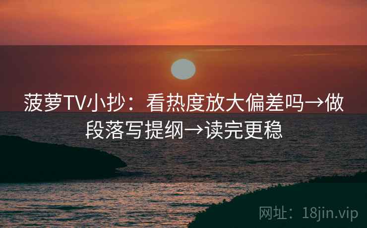 菠萝TV小抄：看热度放大偏差吗→做段落写提纲→读完更稳