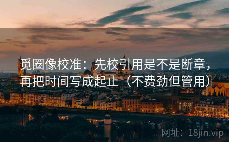觅圈像校准:先校引用是不是断章,再把时间写成起止(不费劲但管用) 觅圈像校准:先校引用是不是断章,再把时间写成起止(不费劲但管用)