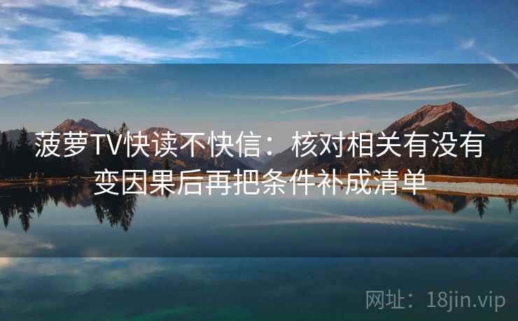菠萝TV快读不快信：核对相关有没有变因果后再把条件补成清单