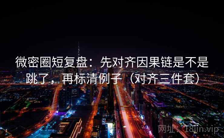 微密圈短复盘：先对齐因果链是不是跳了，再标清例子（对齐三件套）
