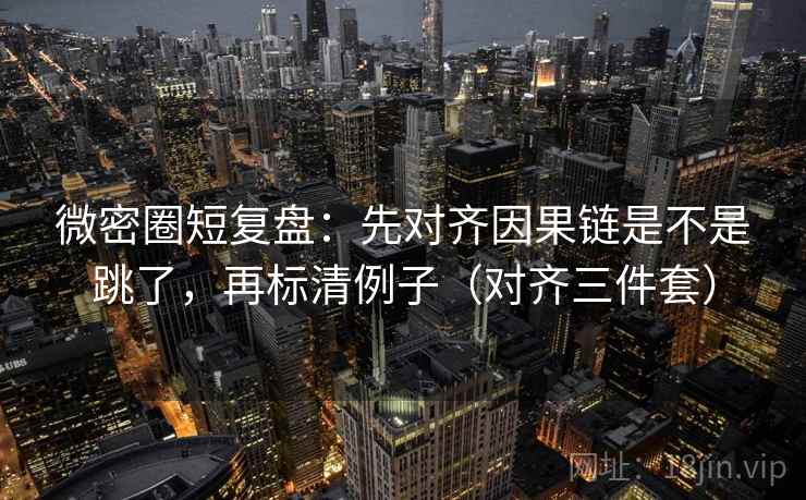 微密圈短复盘：先对齐因果链是不是跳了，再标清例子（对齐三件套）