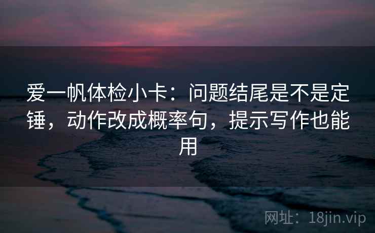 爱一帆体检小卡：问题结尾是不是定锤，动作改成概率句，提示写作也能用