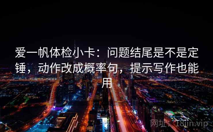 爱一帆体检小卡：问题结尾是不是定锤，动作改成概率句，提示写作也能用