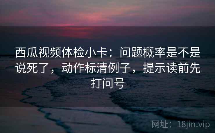 西瓜视频体检小卡：问题概率是不是说死了，动作标清例子，提示读前先打问号