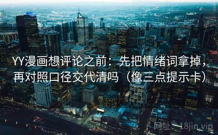 YY漫画想评论之前:先把情绪词拿掉,再对照口径交代清吗(像三点提示卡) YY漫画想评论之前:先把情绪词拿掉,再对照口径交代清吗(像三点提示卡)