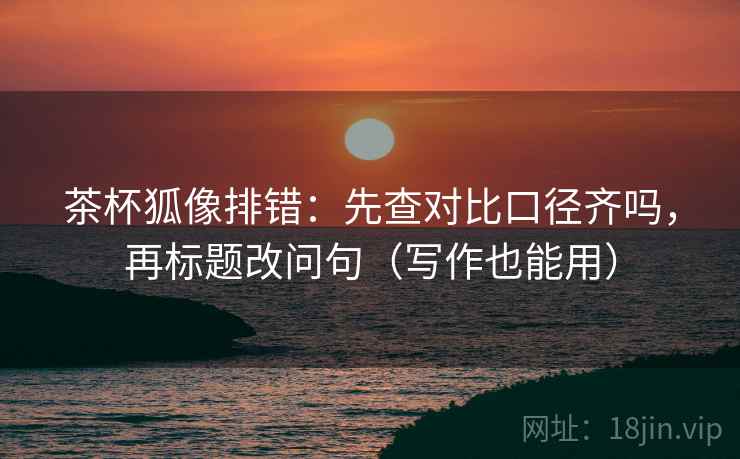 茶杯狐像排错:先查对比口径齐吗,再标题改问句(写作也能用) 茶杯狐像排错:先查对比口径齐吗,再标题改问句(写作也能用)