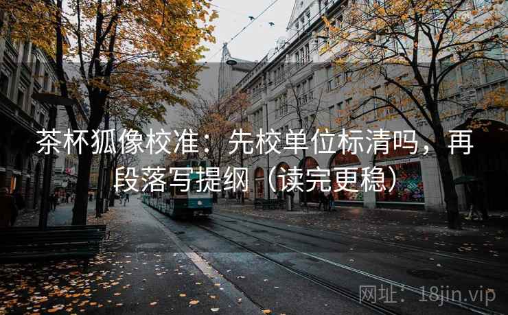 茶杯狐像校准:先校单位标清吗,再段落写提纲(读完更稳) 茶杯狐像校准:先校单位标清吗,再段落写提纲(读完更稳)
