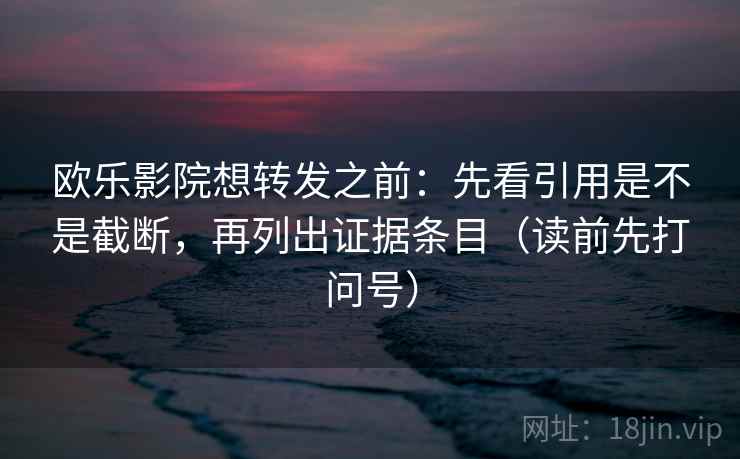 欧乐影院想转发之前：先看引用是不是截断，再列出证据条目（读前先打问号）
