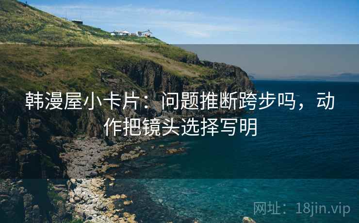 韩漫屋小卡片:问题推断跨步吗,动作把镜头选择写明 韩漫屋小卡片:问题推断跨步吗,动作把镜头选择写明