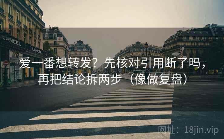 爱一番想转发？先核对引用断了吗，再把结论拆两步（像做复盘）