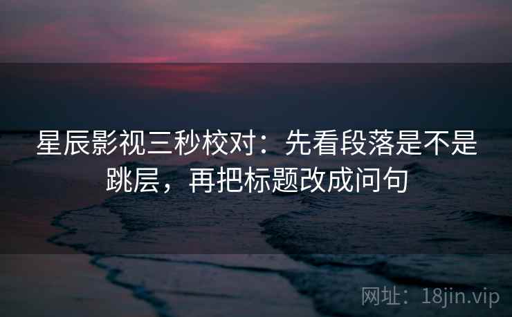 星辰影视三秒校对:先看段落是不是跳层,再把标题改成问句 星辰影视三秒校对:先看段落是不是跳层,再把标题改成问句